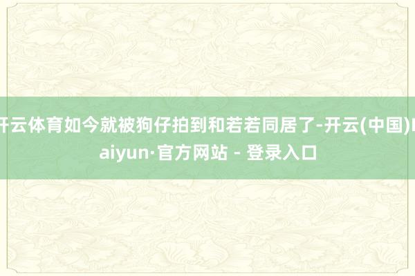 开云体育如今就被狗仔拍到和若若同居了-开云(中国)Kaiyun·官方网站 - 登录入口