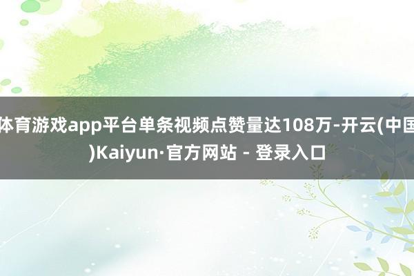 体育游戏app平台单条视频点赞量达108万-开云(中国)Kaiyun·官方网站 - 登录入口