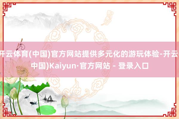 开云体育(中国)官方网站提供多元化的游玩体验-开云(中国)Kaiyun·官方网站 - 登录入口