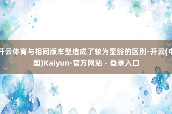开云体育与相同版车型造成了较为显豁的区别-开云(中国)Kaiyun·官方网站 - 登录入口
