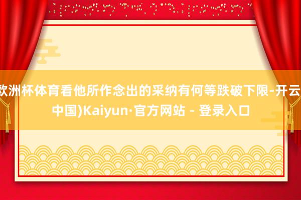 欧洲杯体育看他所作念出的采纳有何等跌破下限-开云(中国)Kaiyun·官方网站 - 登录入口