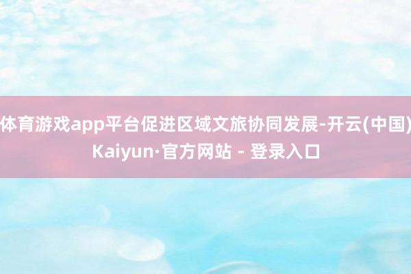 体育游戏app平台促进区域文旅协同发展-开云(中国)Kaiyun·官方网站 - 登录入口