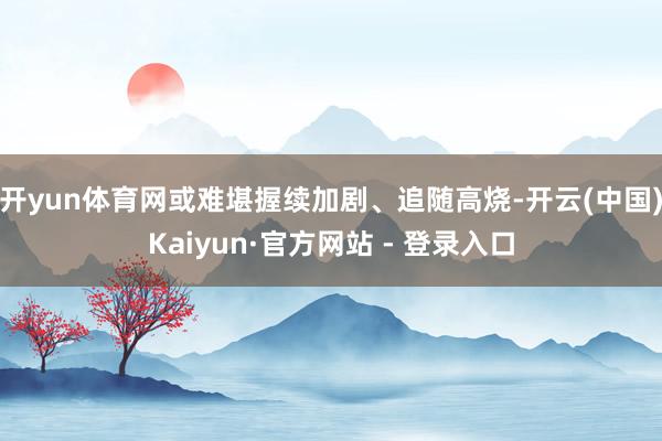 开yun体育网或难堪握续加剧、追随高烧-开云(中国)Kaiyun·官方网站 - 登录入口