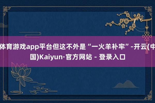 体育游戏app平台但这不外是“一火羊补牢”-开云(中国)Kaiyun·官方网站 - 登录入口