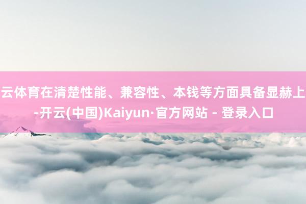 开云体育在清楚性能、兼容性、本钱等方面具备显赫上风-开云(中国)Kaiyun·官方网站 - 登录入口
