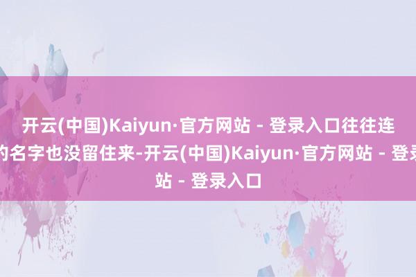 开云(中国)Kaiyun·官方网站 - 登录入口往往连我方的名字也没留住来-开云(中国)Kaiyun·官方网站 - 登录入口