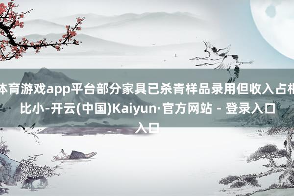 体育游戏app平台部分家具已杀青样品录用但收入占相比小-开云(中国)Kaiyun·官方网站 - 登录入口