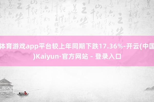 体育游戏app平台较上年同期下跌17.36%-开云(中国)Kaiyun·官方网站 - 登录入口