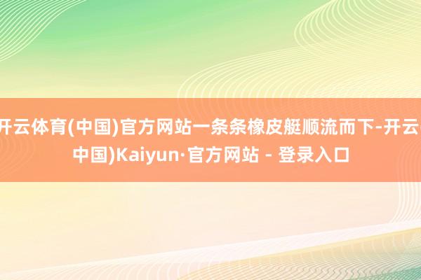 开云体育(中国)官方网站一条条橡皮艇顺流而下-开云(中国)Kaiyun·官方网站 - 登录入口
