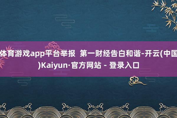 体育游戏app平台举报 第一财经告白和谐-开云(中国)Kaiyun·官方网站 - 登录入口