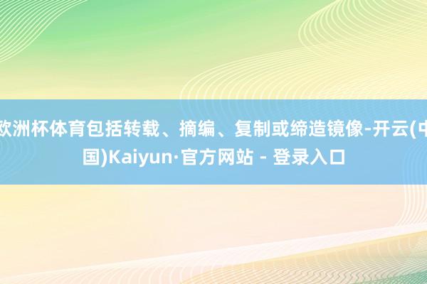 欧洲杯体育包括转载、摘编、复制或缔造镜像-开云(中国)Kaiyun·官方网站 - 登录入口