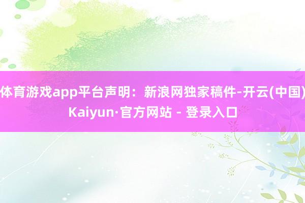 体育游戏app平台 声明:新浪网独家稿件-开云(中国)Kaiyun·官方网站 - 登录入口