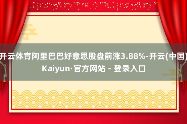 开云体育阿里巴巴好意思股盘前涨3.88%-开云(中国)Kaiyun·官方网站 - 登录入口