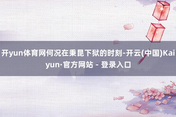 开yun体育网何况在秉昆下狱的时刻-开云(中国)Kaiyun·官方网站 - 登录入口