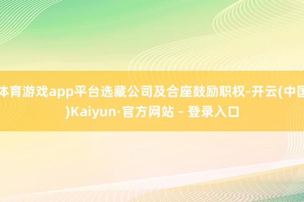 体育游戏app平台选藏公司及合座鼓励职权-开云(中国)Kaiyun·官方网站 - 登录入口