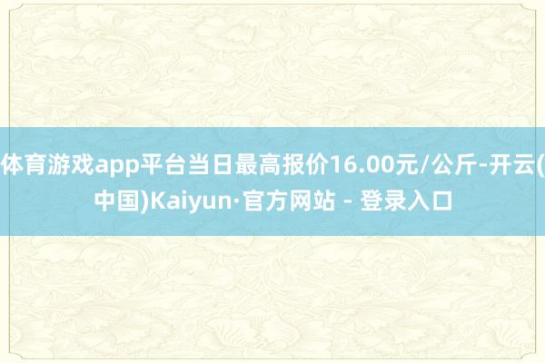 体育游戏app平台当日最高报价16.00元/公斤-开云(中国)Kaiyun·官方网站 - 登录入口
