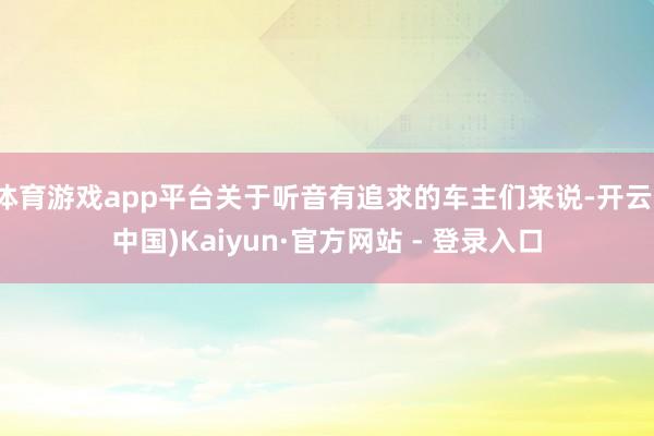 体育游戏app平台关于听音有追求的车主们来说-开云(中国)Kaiyun·官方网站 - 登录入口