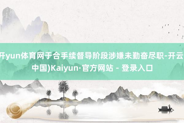 开yun体育网于合手续督导阶段涉嫌未勤奋尽职-开云(中国)Kaiyun·官方网站 - 登录入口