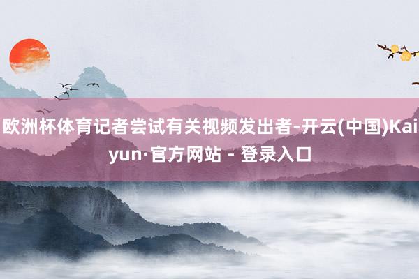 欧洲杯体育记者尝试有关视频发出者-开云(中国)Kaiyun·官方网站 - 登录入口