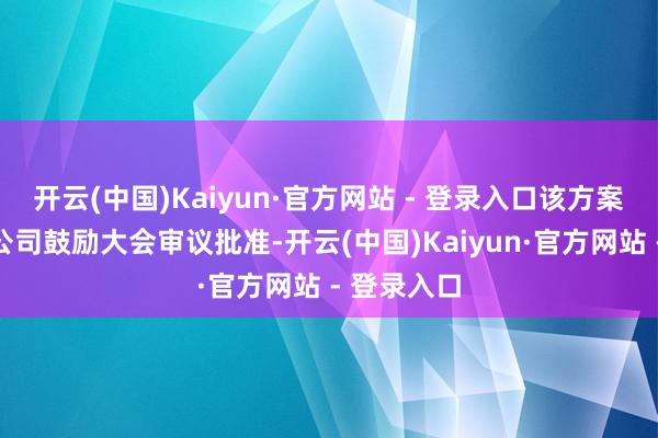 开云(中国)Kaiyun·官方网站 - 登录入口该方案尚需提交公司鼓励大会审议批准-开云(中国)Kaiyun·官方网站 - 登录入口