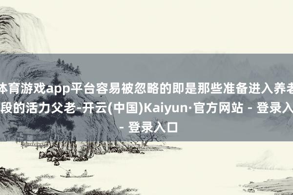 体育游戏app平台容易被忽略的即是那些准备进入养老阶段的活力父老-开云(中国)Kaiyun·官方网站 - 登录入口
