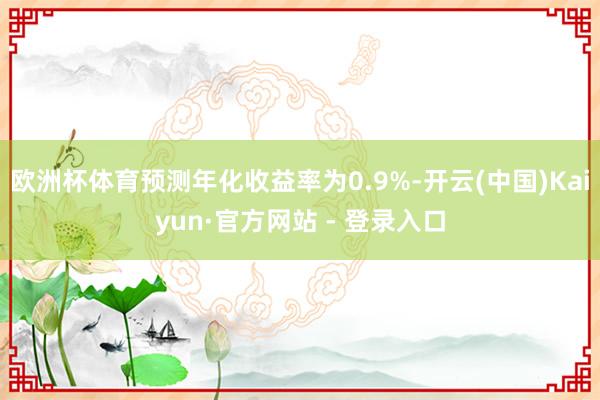 欧洲杯体育预测年化收益率为0.9%-开云(中国)Kaiyun·官方网站 - 登录入口