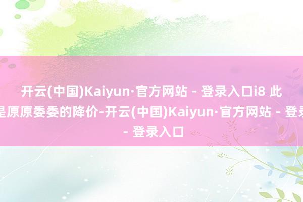 开云(中国)Kaiyun·官方网站 - 登录入口i8 此次即是原原委委的降价-开云(中国)Kaiyun·官方网站 - 登录入口