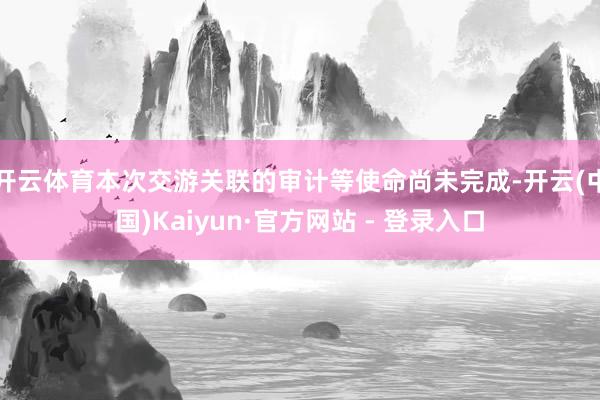 开云体育本次交游关联的审计等使命尚未完成-开云(中国)Kaiyun·官方网站 - 登录入口