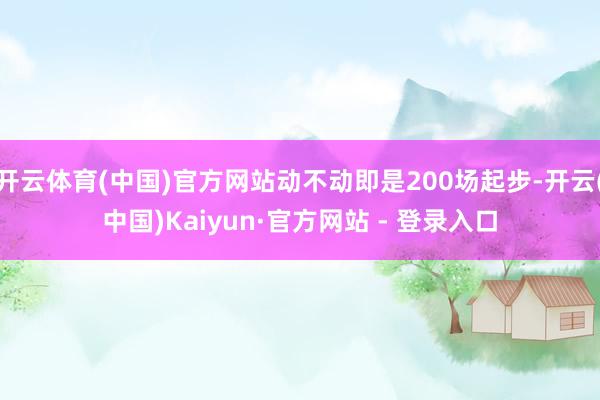 开云体育(中国)官方网站动不动即是200场起步-开云(中国)Kaiyun·官方网站 - 登录入口