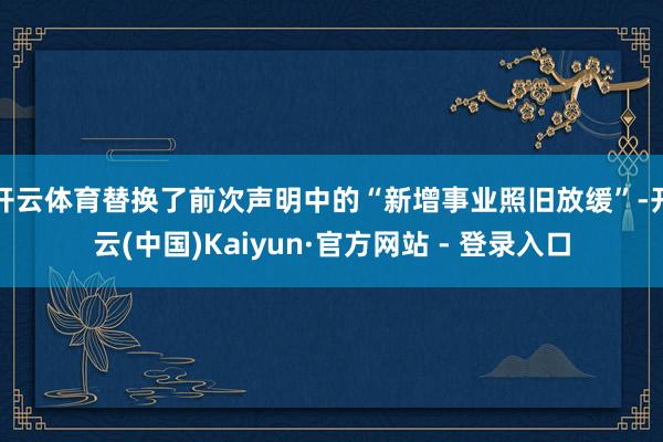 开云体育替换了前次声明中的“新增事业照旧放缓”-开云(中国)Kaiyun·官方网站 - 登录入口