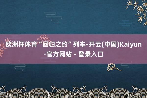 欧洲杯体育　　“回归之约”列车-开云(中国)Kaiyun·官方网站 - 登录入口