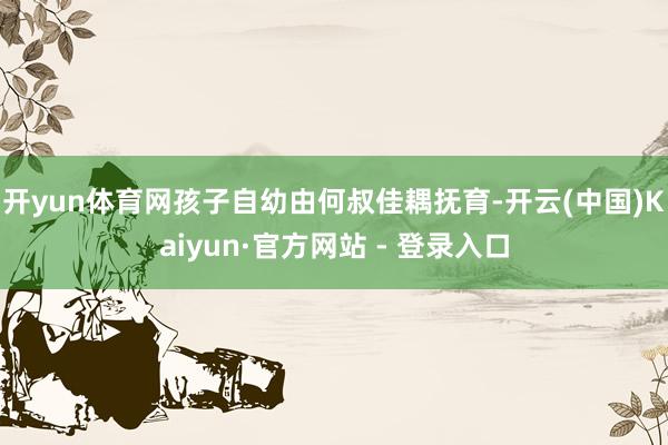 开yun体育网孩子自幼由何叔佳耦抚育-开云(中国)Kaiyun·官方网站 - 登录入口