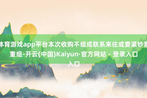 体育游戏app平台本次收购不组成联系来往或要紧钞票重组-开云(中国)Kaiyun·官方网站 - 登录入口