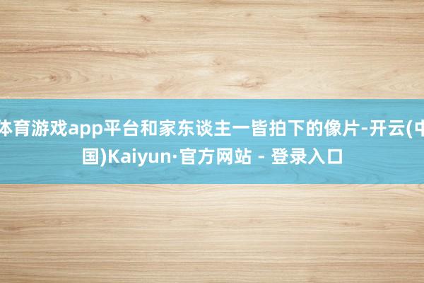 体育游戏app平台和家东谈主一皆拍下的像片-开云(中国)Kaiyun·官方网站 - 登录入口