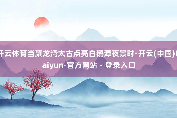 开云体育当聚龙湾太古点亮白鹅潭夜景时-开云(中国)Kaiyun·官方网站 - 登录入口