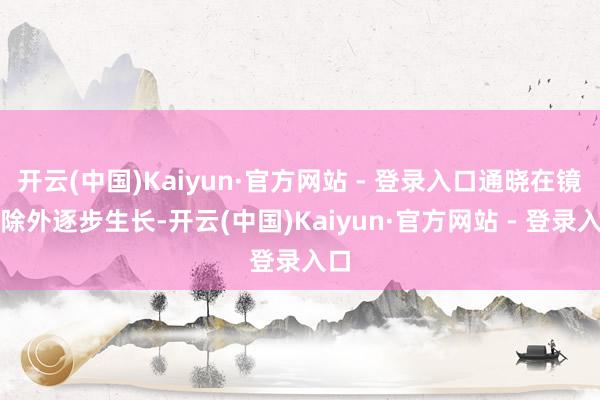 开云(中国)Kaiyun·官方网站 - 登录入口通晓在镜头除外逐步生长-开云(中国)Kaiyun·官方网站 - 登录入口