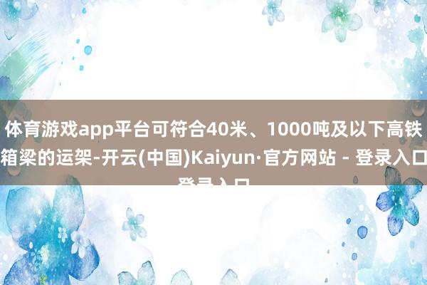 体育游戏app平台可符合40米、1000吨及以下高铁箱梁的运架-开云(中国)Kaiyun·官方网站 - 登录入口