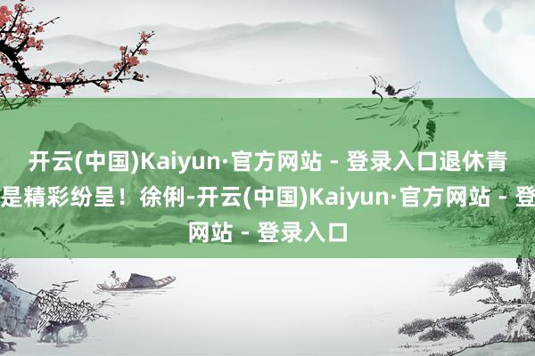 开云(中国)Kaiyun·官方网站 - 登录入口退休青年存更是精彩纷呈！徐俐-开云(中国)Kaiyun·官方网站 - 登录入口
