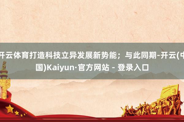 开云体育打造科技立异发展新势能；与此同期-开云(中国)Kaiyun·官方网站 - 登录入口