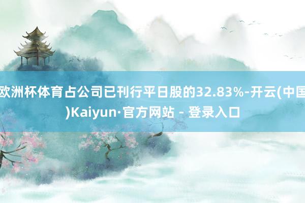 欧洲杯体育占公司已刊行平日股的32.83%-开云(中国)Kaiyun·官方网站 - 登录入口