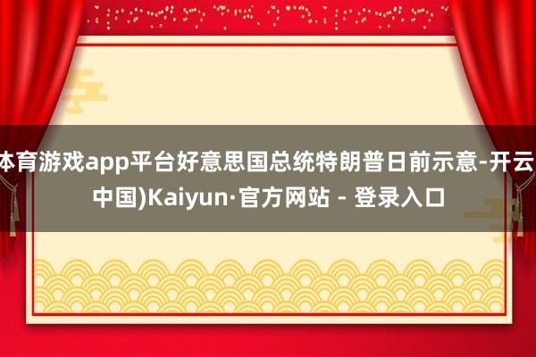 体育游戏app平台好意思国总统特朗普日前示意-开云(中国)Kaiyun·官方网站 - 登录入口