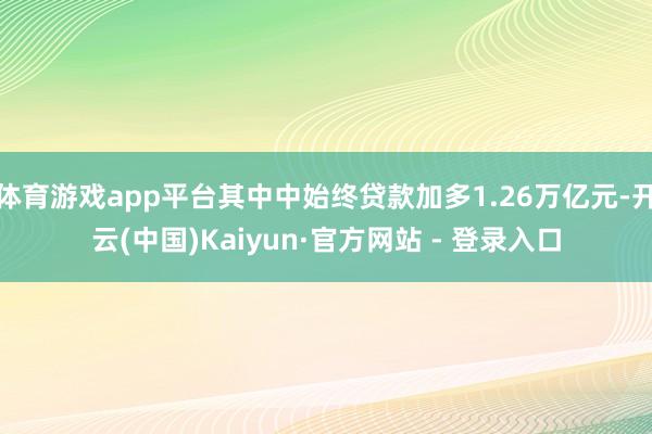 体育游戏app平台其中中始终贷款加多1.26万亿元-开云(中国)Kaiyun·官方网站 - 登录入口