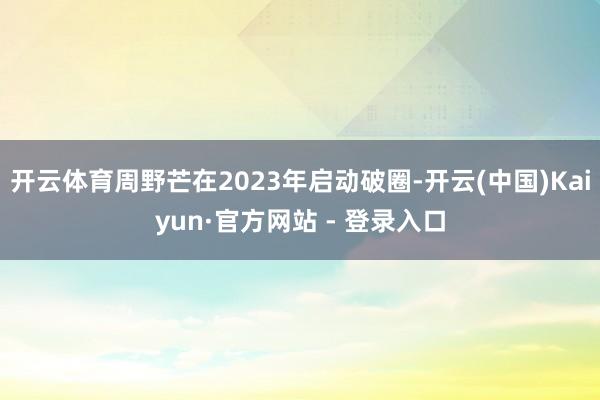 开云体育周野芒在2023年启动破圈-开云(中国)Kaiyun·官方网站 - 登录入口