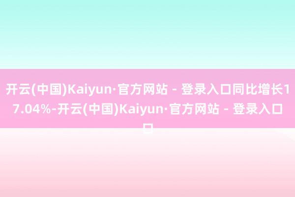 开云(中国)Kaiyun·官方网站 - 登录入口同比增长17.04%-开云(中国)Kaiyun·官方网站 - 登录入口