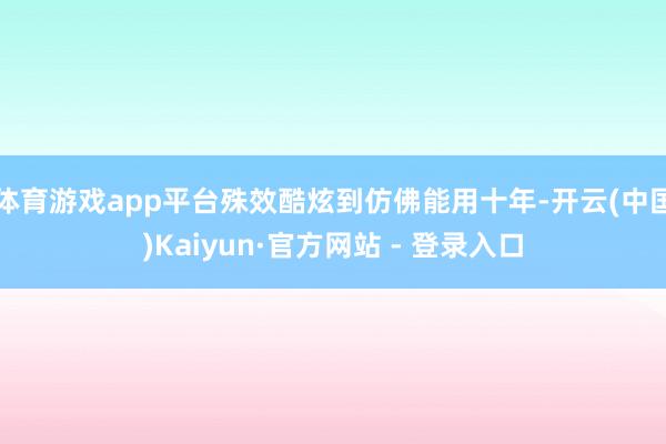 体育游戏app平台殊效酷炫到仿佛能用十年-开云(中国)Kaiyun·官方网站 - 登录入口