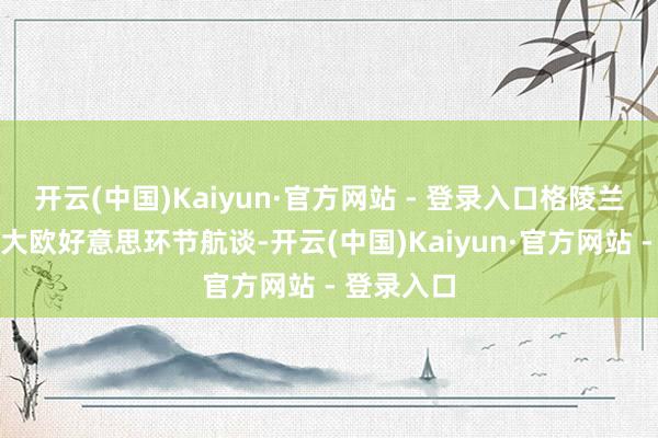 开云(中国)Kaiyun·官方网站 - 登录入口格陵兰岛地处北大欧好意思环节航谈-开云(中国)Kaiyun·官方网站 - 登录入口