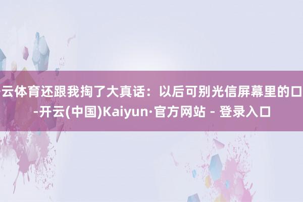 开云体育还跟我掏了大真话：以后可别光信屏幕里的口头-开云(中国)Kaiyun·官方网站 - 登录入口