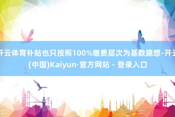 开云体育补贴也只按照100%缴费层次为基数臆想-开云(中国)Kaiyun·官方网站 - 登录入口