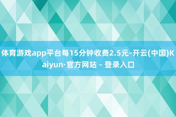 体育游戏app平台每15分钟收费2.5元-开云(中国)Kaiyun·官方网站 - 登录入口