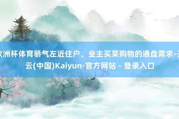 欧洲杯体育骄气左近住户、业主买菜购物的通盘需求-开云(中国)Kaiyun·官方网站 - 登录入口